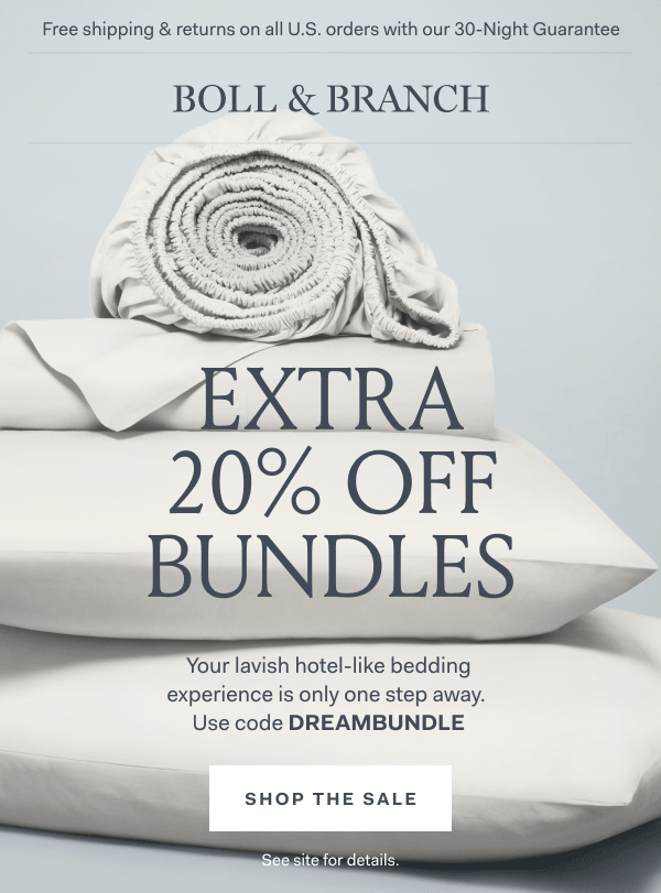 Free shipping & returns on all U.S. orders with our 30-Night Guarantee | BOLL & BRANCH EXTRA 20% OFF BUNDLES Your lavish hotel-like bedding experience is only one step away. Use code DREAMBUNDLE Shop The Sale See site for details. 