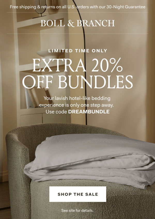 Free shipping & returns on all U.S. orders with our 30-Night Guarantee | BOLL & BRANCH Limited Time Only EXTRA 20% OFF BUNDLES Your lavish hotel-like bedding experience is only one step away. Use code DREAMBUNDLE Shop The Sale See site for details. 