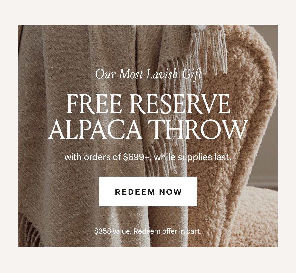 Our Most Lavish Gift! Free Reserve Alpaca Throw with orders of $699+, while supplies last. Redeem Now $358 value. Redeem offer in cart. 