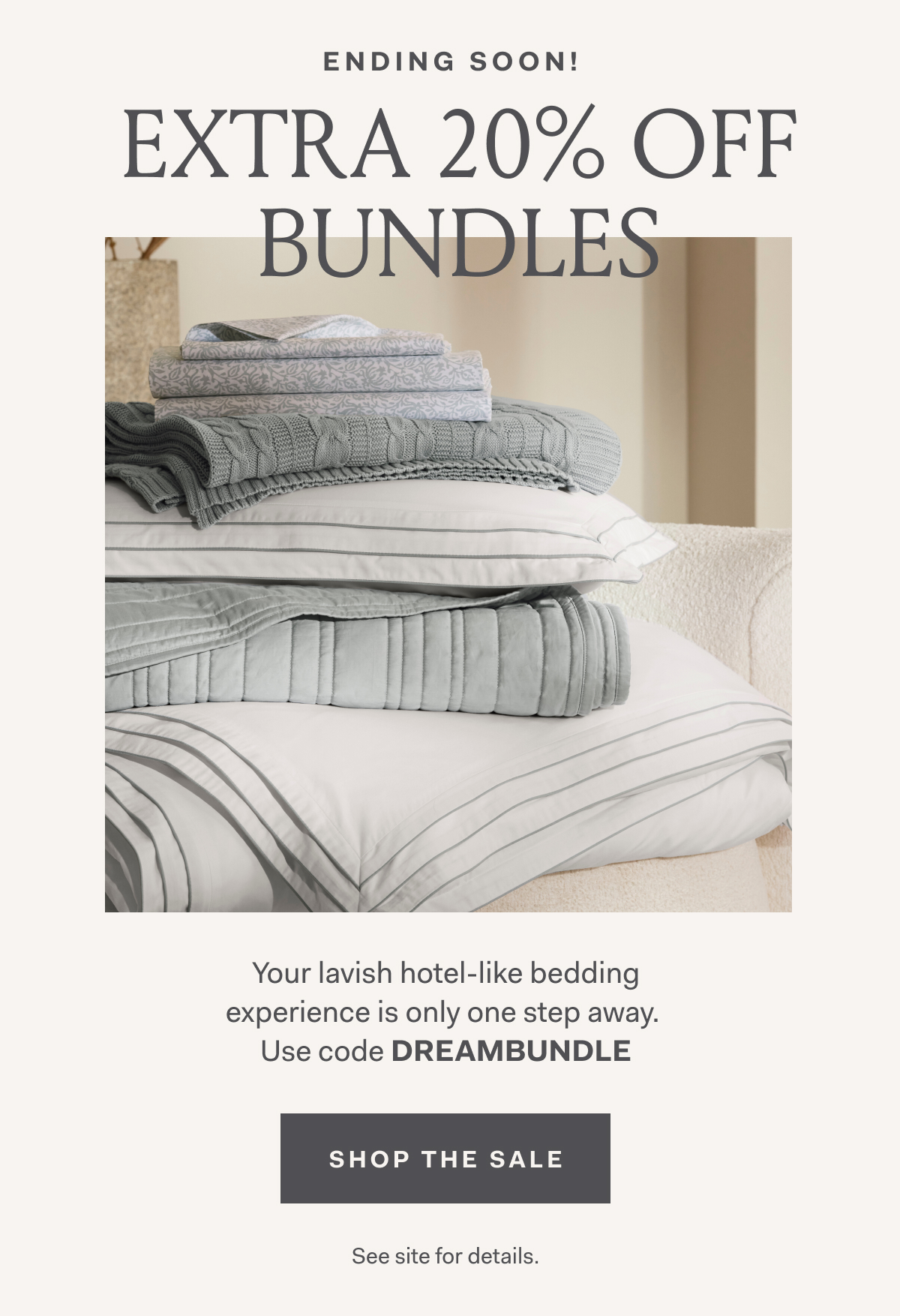 Ending Soon EXTRA 20% OFF BUNDLES Your lavish hotel-like bedding experience is only one step away. Use code DREAMBUNDLE Shop The Sale See site for details. 