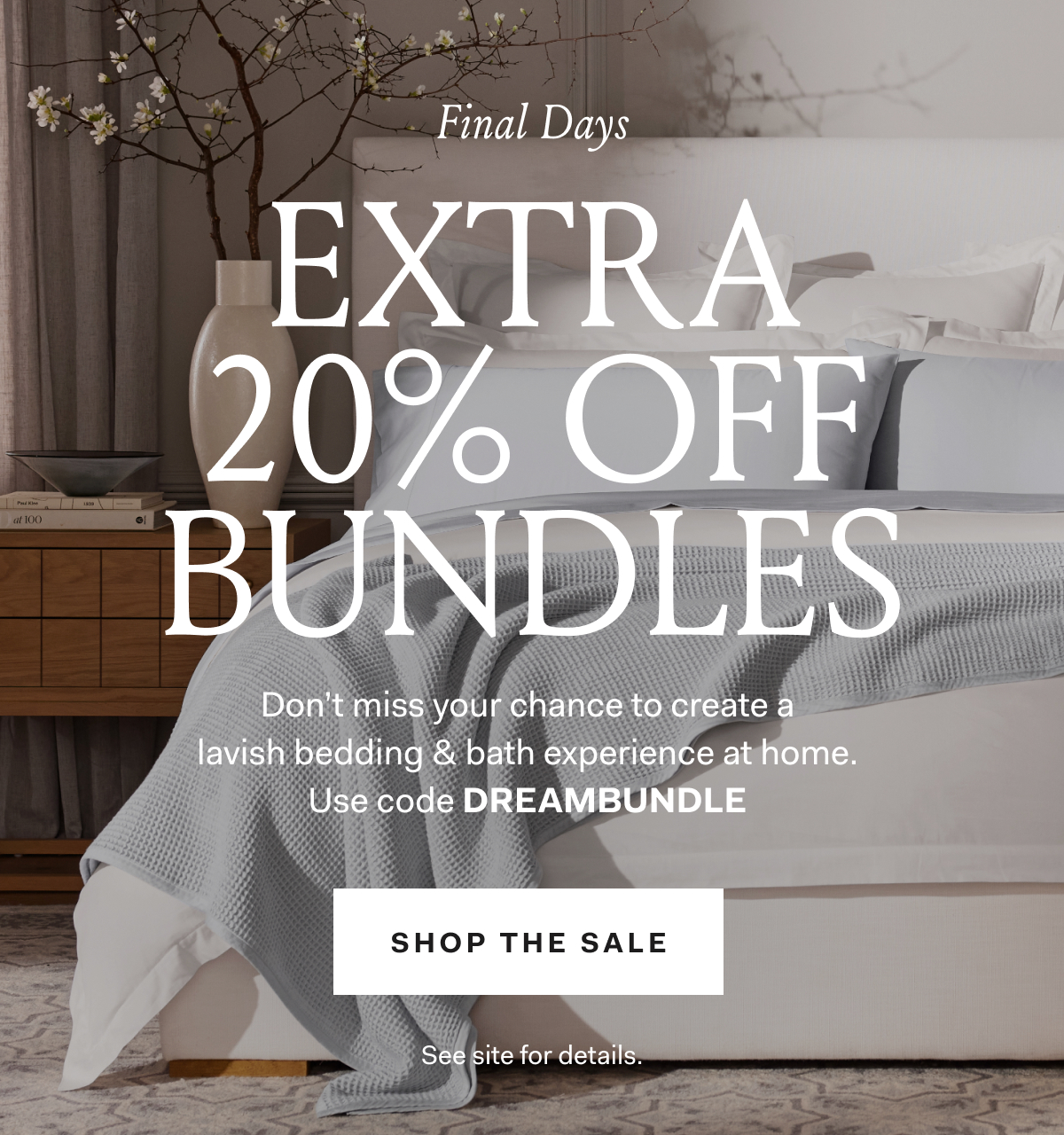 Final Days EXTRA 20% OFF BUNDLES Don’t miss your chance to create a lavish bedding & bath experience at home. : Shop The Sale See site for details. 