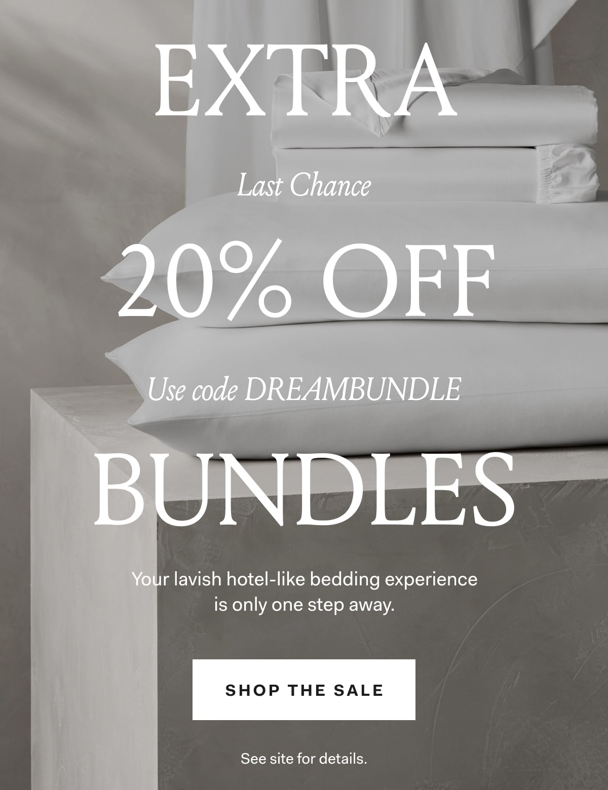  Last Chance! EXTRA 20% OFF ALL BUNDLES Your lavish hotel-like bedding experience is only one step away. Use code DREAMBUNDLE SHOP THE SALE See site for details. 