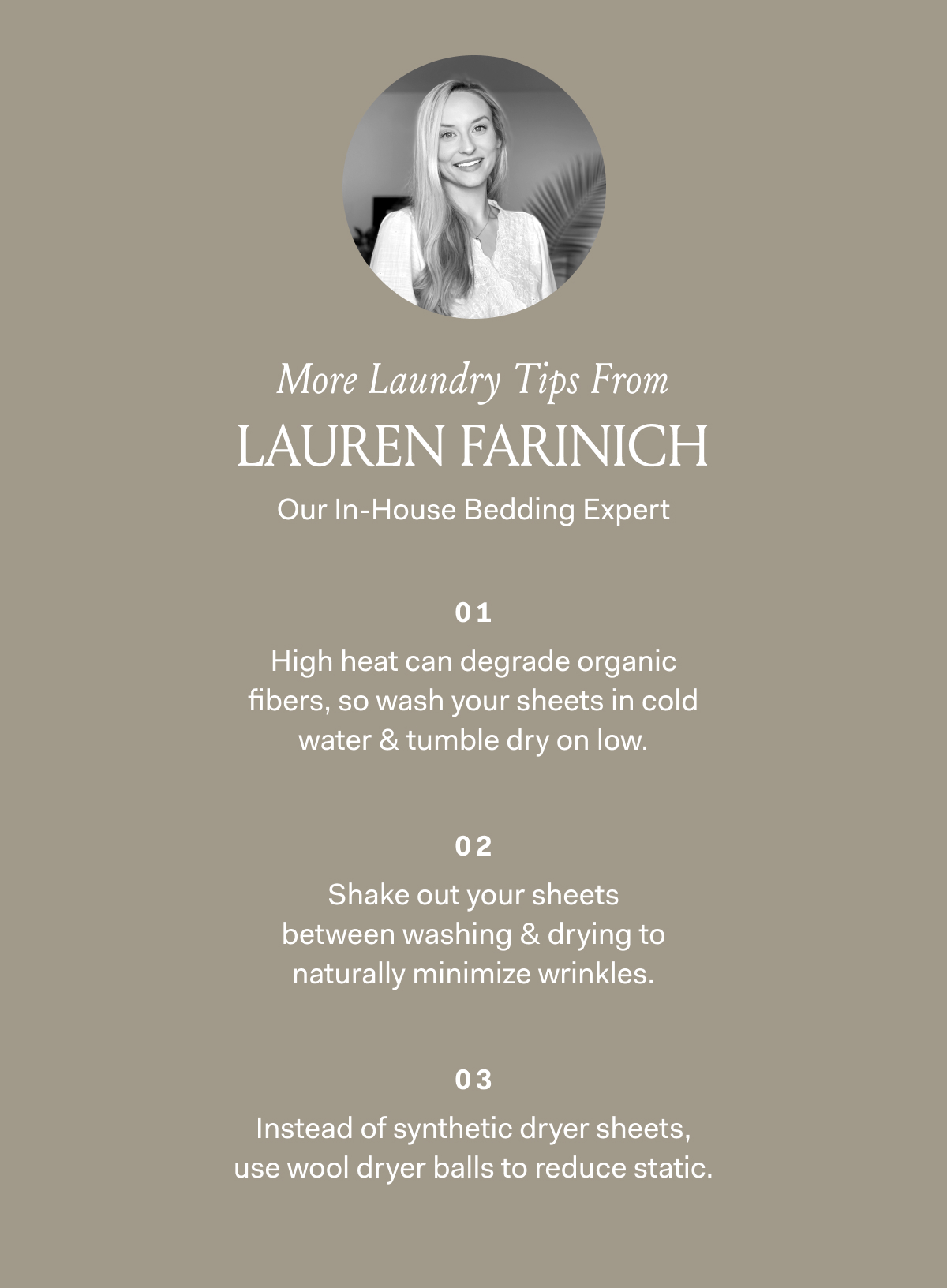 More Laundry Tips From Lauren Farinich Our In-House Bedding Expert High heat can degrade organic fibers, so wash your sheets in cold water & tumble dry on low. Shake your sheets out between washing & drying to naturally minimize wrinkles. Instead of synthetic dryer sheets, use wool dryer balls to reduce static. 