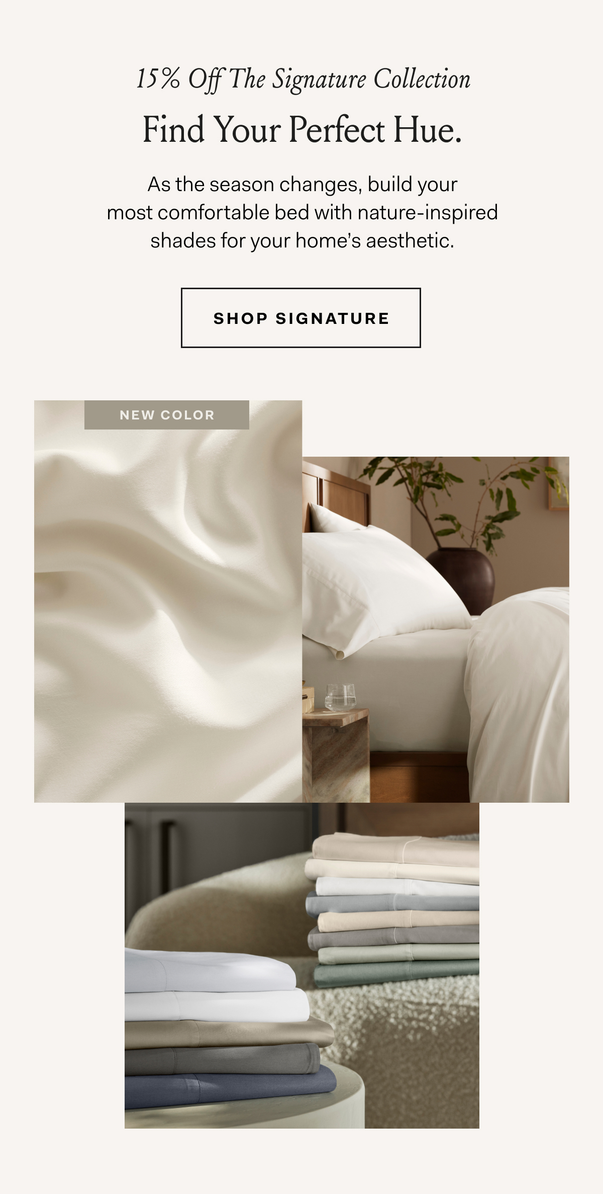15% Off The Signature Collection Find Your Perfect Hue. As the season changes, build your most comfortable bed with nature-inspired shades for your home’s aesthetic. Shop Signature