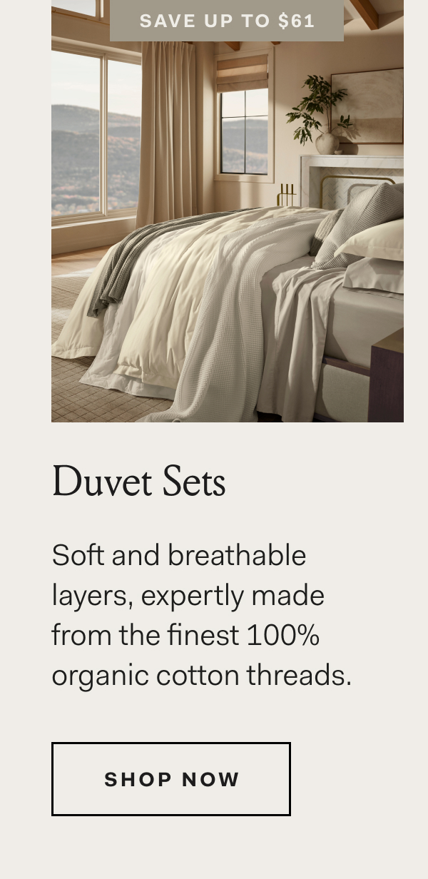 Save Up To $61 Duvet Sets Soft and breathable layers, expertly made from the finest 100% organic cotton threads. Shop Now