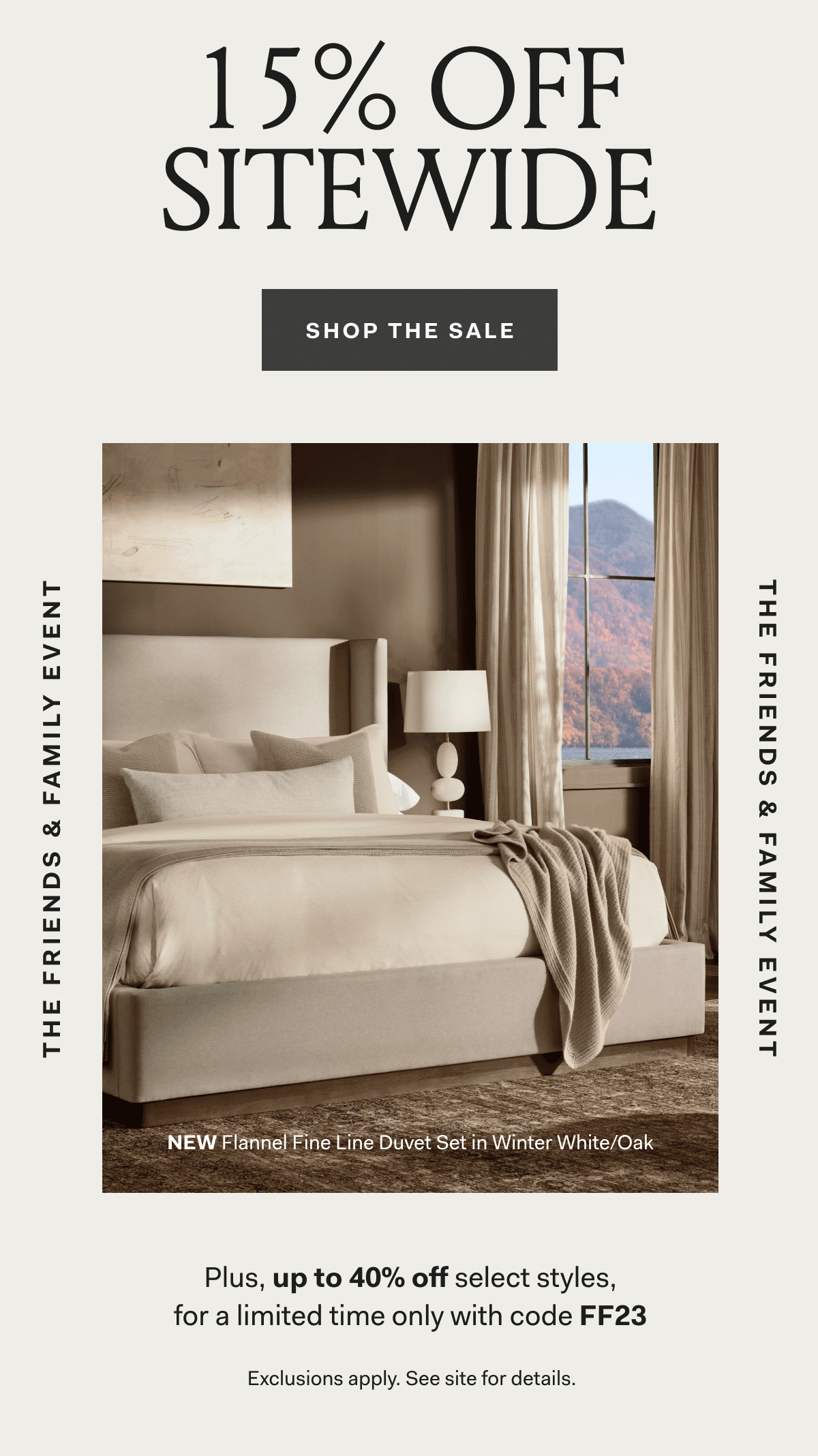 The Friends & Family Event 15% Off Sitewide The Friends & Family Event Shop The Sale Plus, up to 40% off select styles, for a limited time only with code FF23 Exclusions apply. See site for details. NEW Flannel Fine Line Duvet Set in Winter White/Oak
