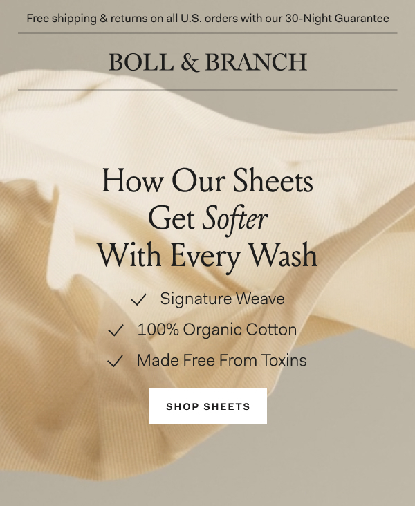 Free shipping & returns on all U.S. orders with our 30-Night Guarantee | BOLL & BRANCH | How Our Sheets Get Softer With Every Wash Signature Weave 100% Organic Cotton Made Free From Toxins Shop Sheets
