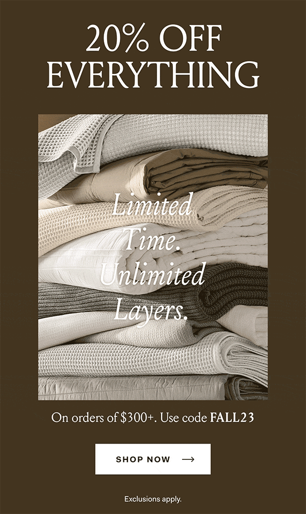 Limited Time. Unlimited Layers. 20% Off Everything During the Fall Bedding Event, on orders of $300+. Use code FALL23 Shop Now Exclusions apply.