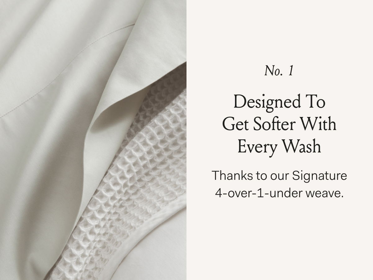 No. 1 Designed To Get Softer With Every Wash An experience you’ll find with our iconic sheets.