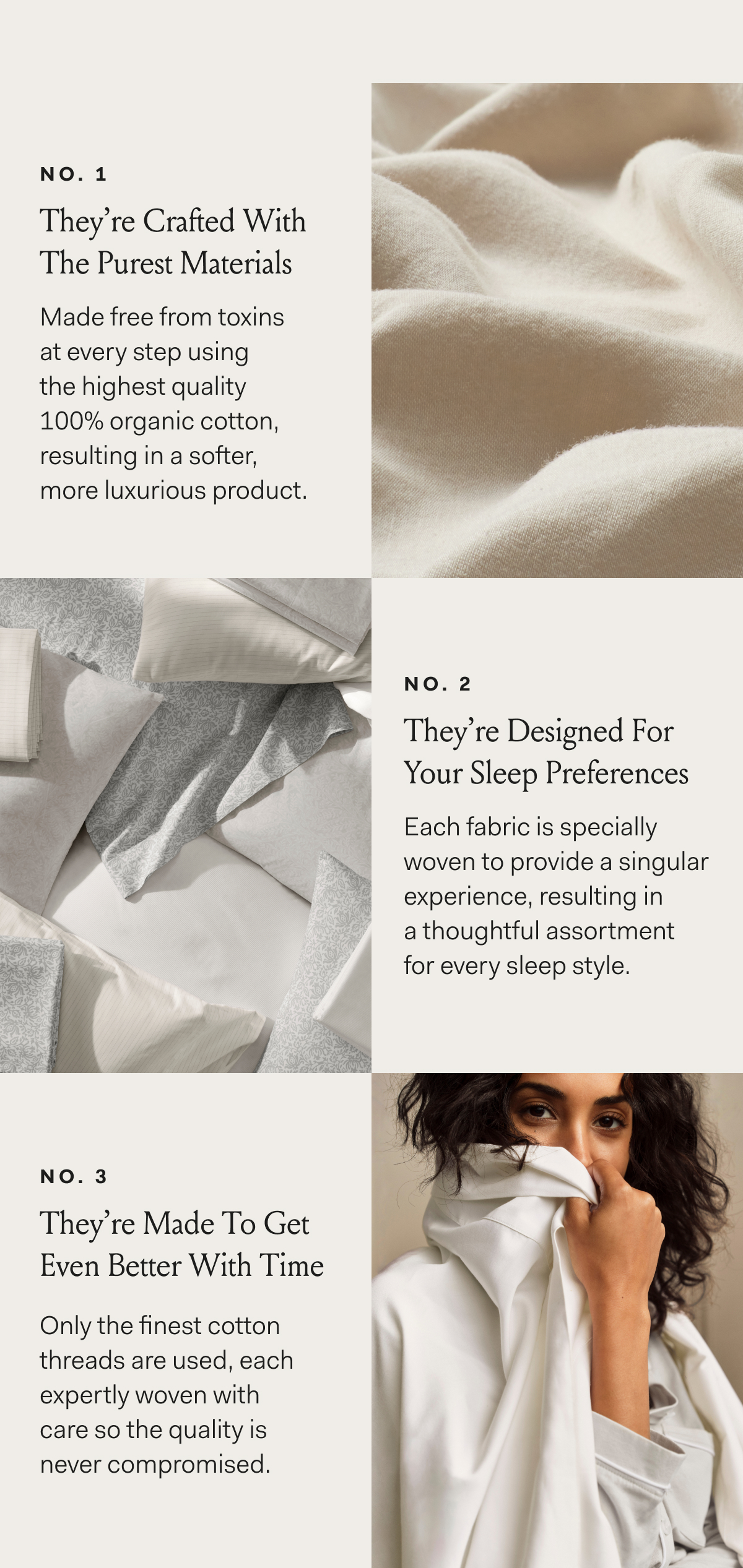 No 1 They’re Crafted With The Purest Materials Made free from toxins at every step using the highest quality 100% organic cotton, resulting in a softer, more luxurious product. no. 2 They’re Designed For Your Sleep Preferences Each fabric is specially woven to provide a singular experience, resulting in a thoughtful assortment for every sleep style.no. 3 They’re Made To Get Even Better With Time Only the finest cotton threads are used, each expertly woven with care so the quality is never compromised.