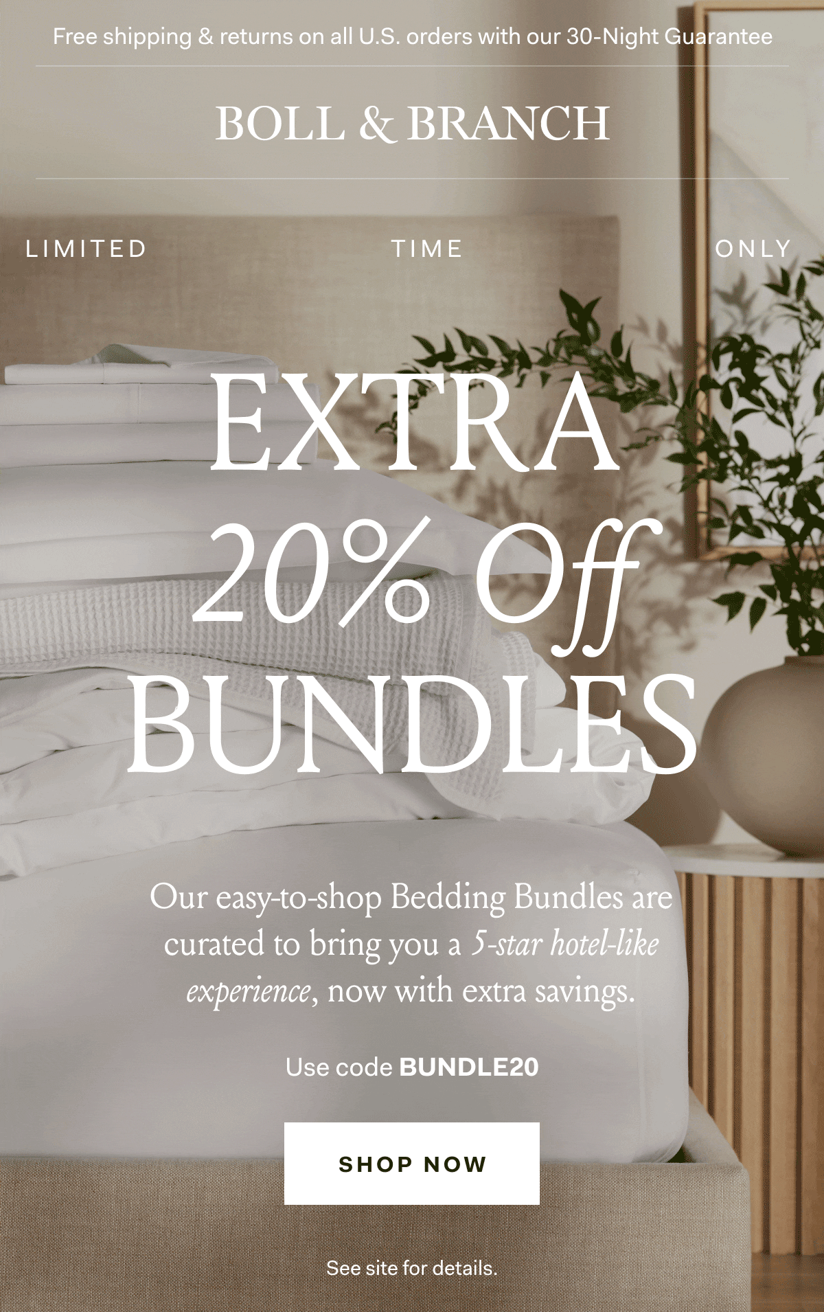 Free shipping & returns on all U.S. orders with our 30-Night Guarantee | BOLL & BRANCH extra 20% Off bundles Our easy-to-shop Bedding Bundles are curated to bring you a 5-star hotel-like experience, now with extra savings. Use code BUNDLE0 SHOP NOW See site for details. 