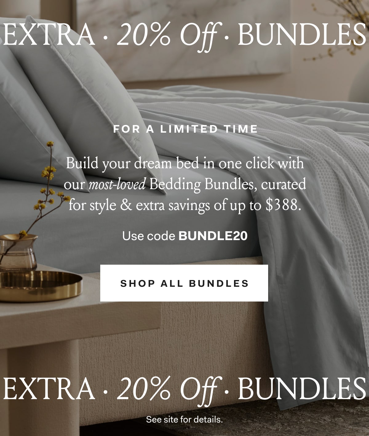 extra · 20% Off · bundles for a limited time Build your dream bed in one click with our most-loved Bedding Bundles, curated for style & extra savings of up to $388. Use code BUNDLE20 SHOP ALL BUNDLES 