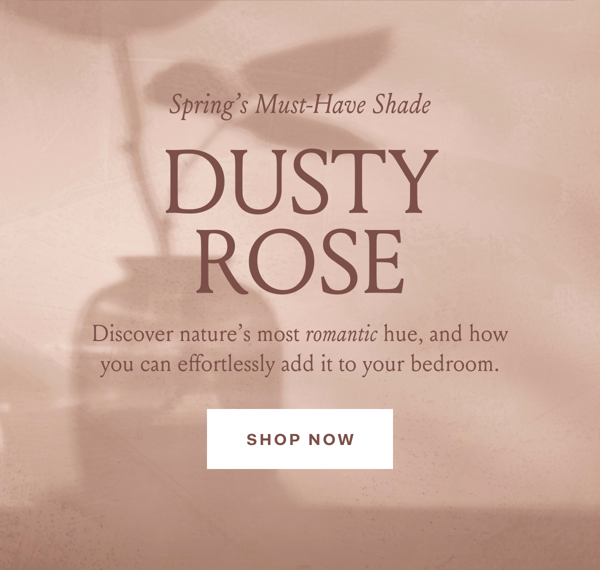 Spring’s Must-Have Shade Dusty Rose Discover nature’s most romantic hue, and how you can effortlessly add it to your bedroom. SHOP NOW