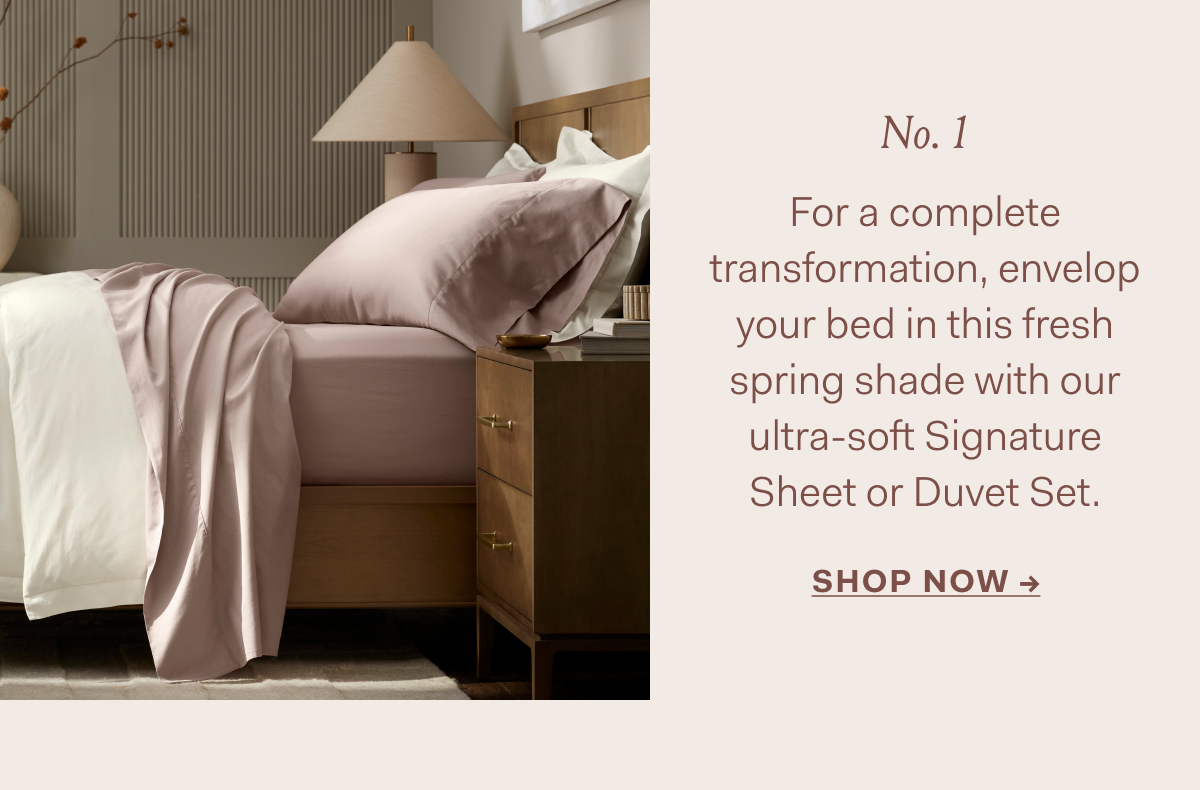 No. 1 For a complete transformation, envelop your bed in this fresh spring shade with our ultra-soft Signature Sheet or Duvet Set. SHOP NOW