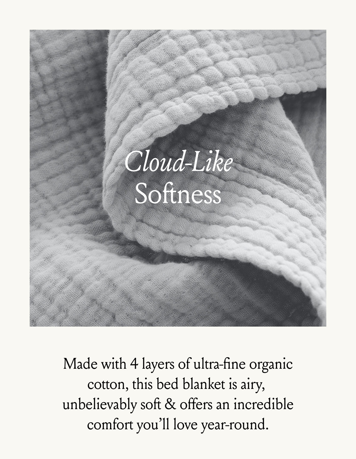 Cloud-Like Softness Made with 4 layers of ultra-fine organic cotton, this bed blanket is airy,  unbelievably soft & offers an incredible comfort you’ll love year-round.