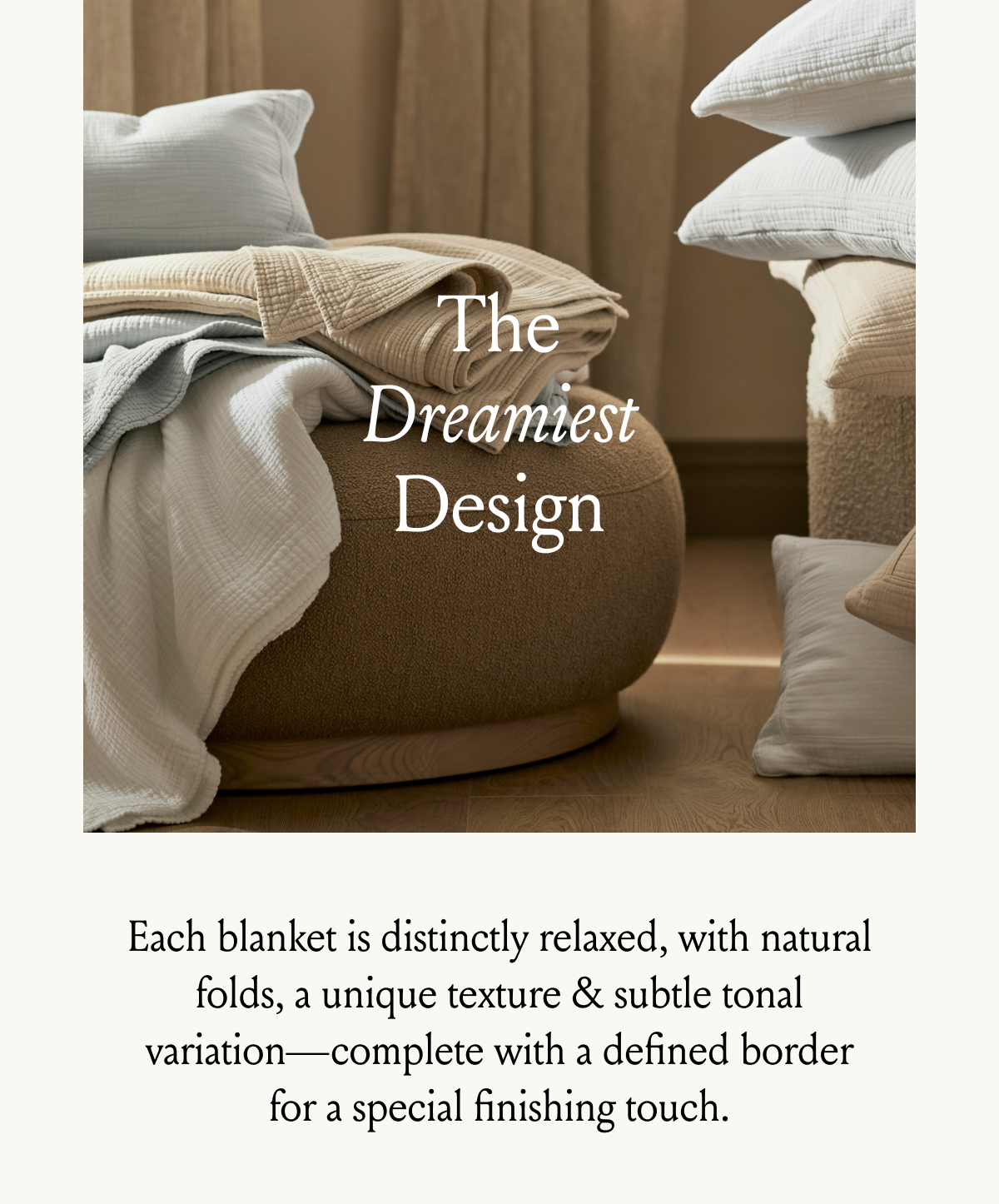 The Dreamiest Design Each blanket is distinctly relaxed, with natural folds, a unique texture & subtle tonal variation—complete with a defined border for a special finishing touch.