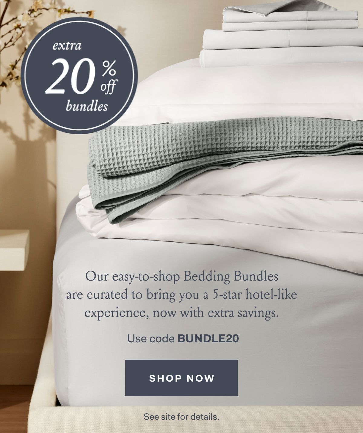 EXTRA 20% OFF BUNDLES Our easy-to-shop Bedding Bundles are curated to bring you a 5-star hotel-like experience, now with extra savings. use code BUNDLE20 SHOP NOW See site for details