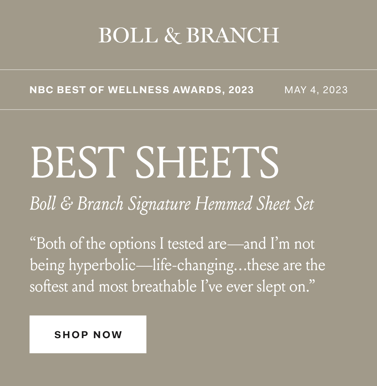 BOLL & BRANCH NBC Best Of Wellness Awards, 2023 BEST SHEETSBoll & Branch Signature Hemmed Sheet Set “Both of the options I tested are—and I’m not being hyperbolic—life-changing…these are the softest and most breathable I’ve ever slept on.” SHOP NOW 