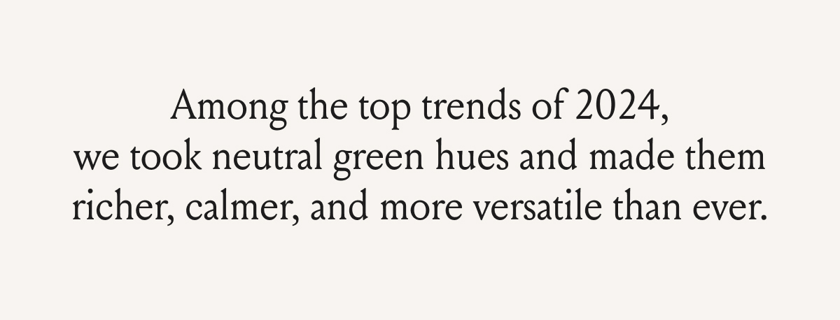 Among the top trends of 2024, we took neutral green hues and made them richer, calmer, and more versatile than ever.