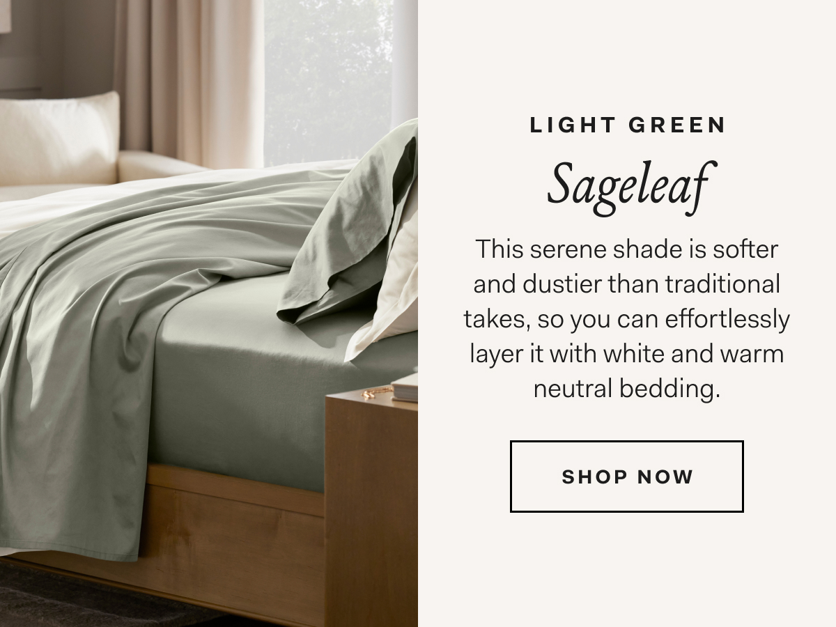 Light Green Sageleaf This serene shade is softer and dustier than traditional takes, so you can effortlessly layer it with white and warm neutral bedding. SHOP NOW