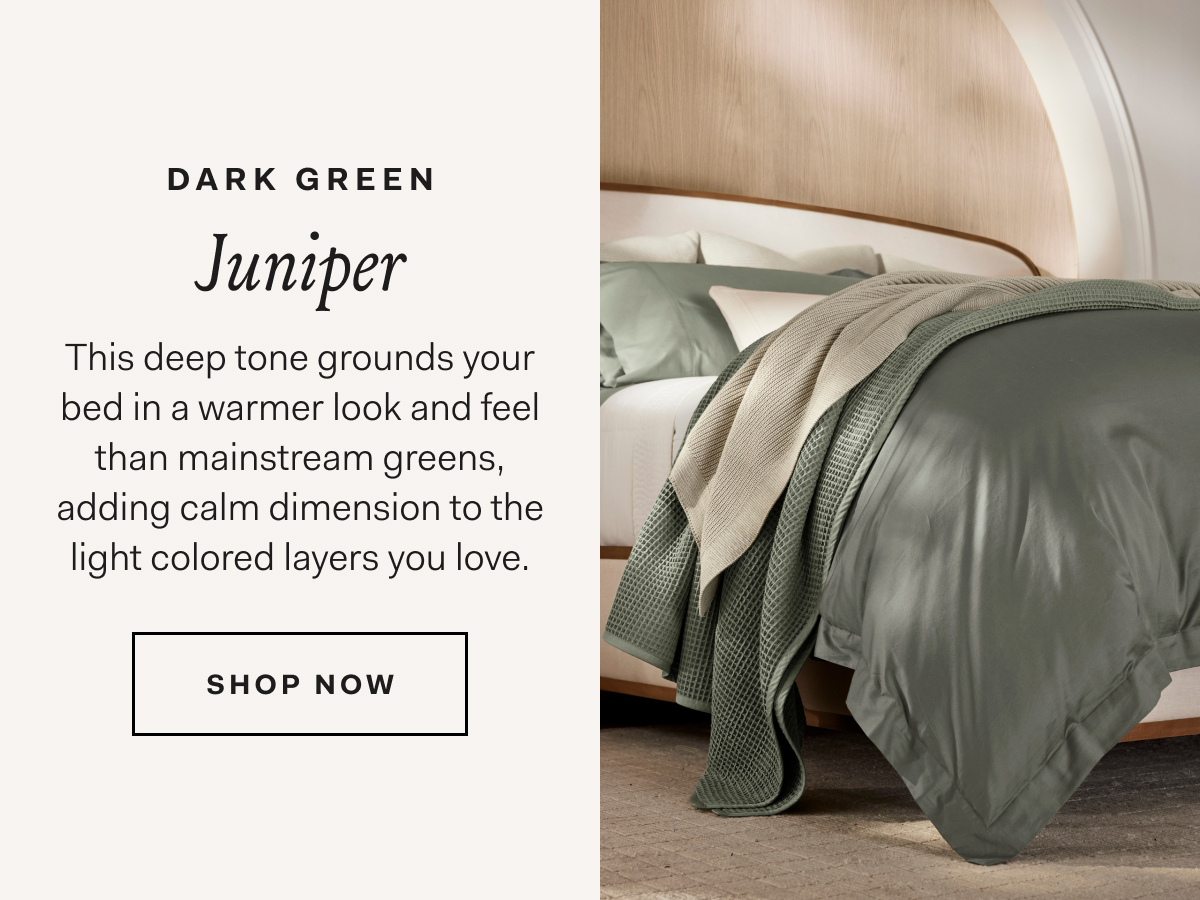 Dark Green Juniper This deep tone grounds your bed in a warmer look and feel than mainstream greens, adding calm dimension to the light colored layers you love. SHOP NOW
