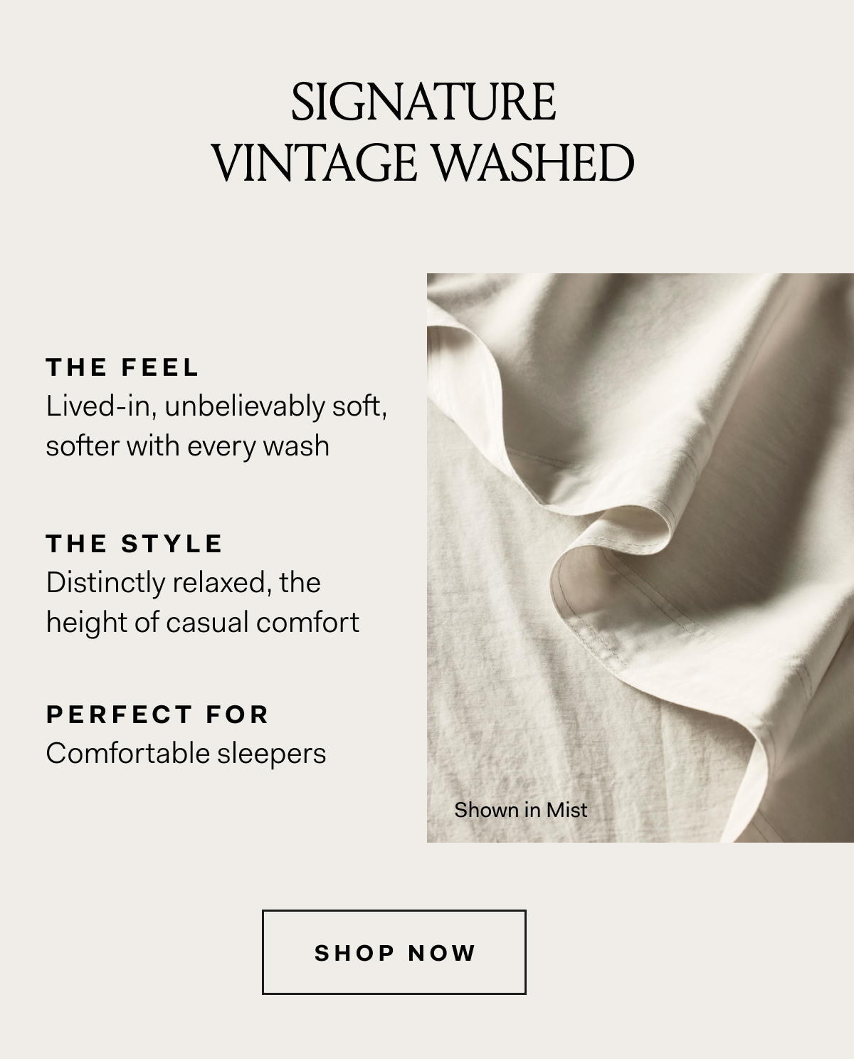 SIGNATURE VINTAGE WASHED THE FEEL Lived-in, unbelievably soft, softer with every wash THE STYLE Distinctly relaxed, the height of casual comfort PERFECT FOR Comfortable sleepers SHOP NOW