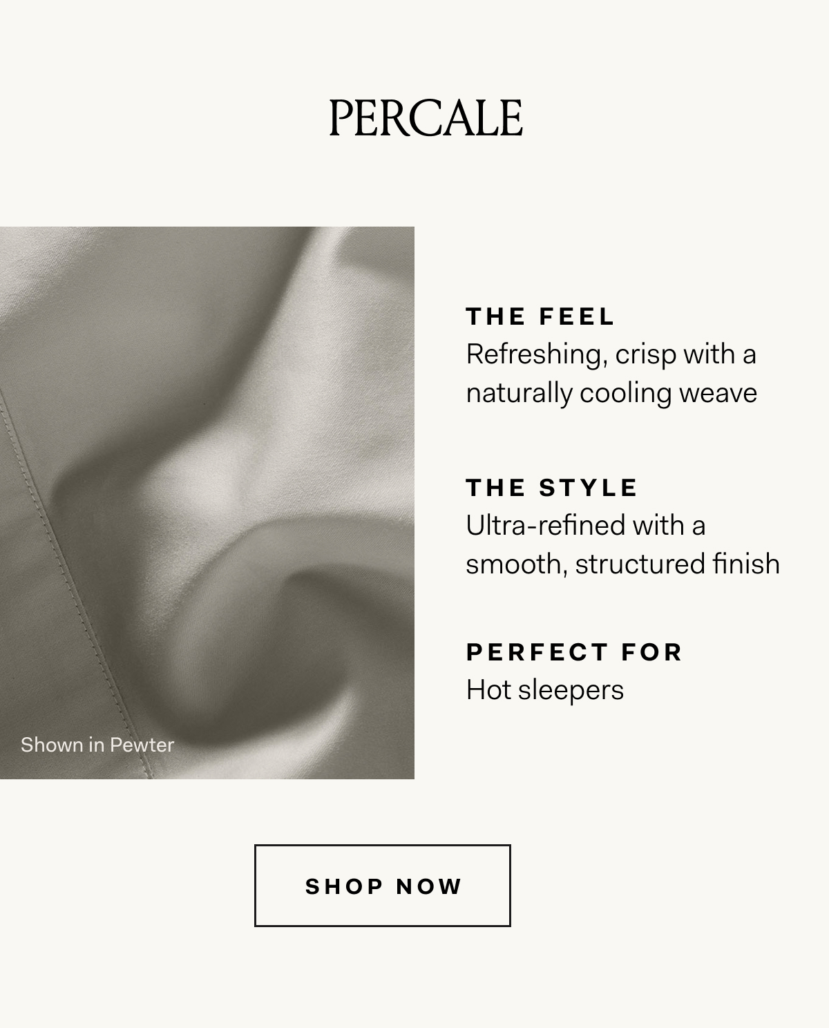 PERCALE THE FEEL Refreshing, crisp with a naturally cooling weave THE STYLE Ultra-refined with a smooth, structured finish PERFECT FOR Hot sleepers SHOP NOW