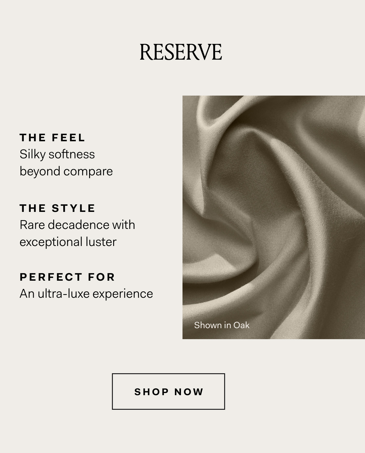 RESERVE THE FEEL Silky softness beyond compare THE STYLE Rare decadence with exceptional luster PERFECT FOR An ultra-luxe experience SHOP NOW