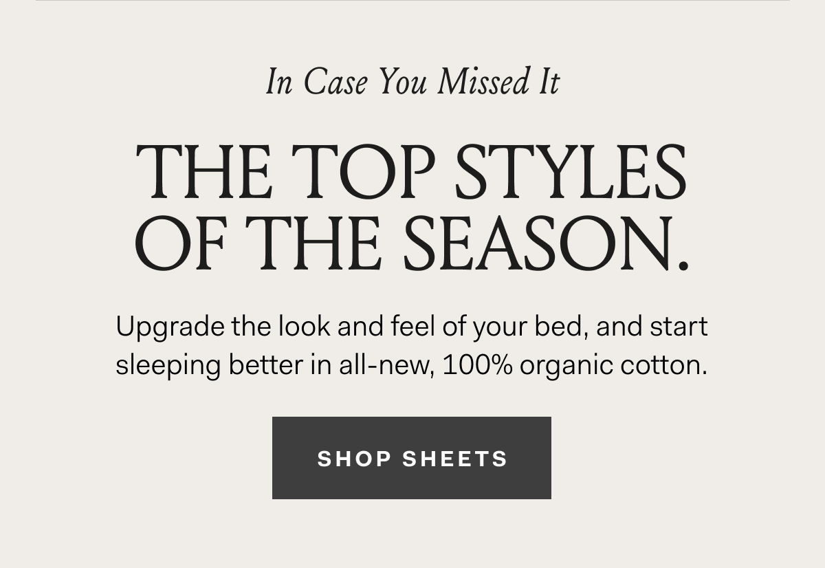 In Case You Missed It The Top Styles Of The Season. Upgrade the look and feel of your bed, and start sleeping better in all-new, 100% organic cotton. SHOP SHEETS