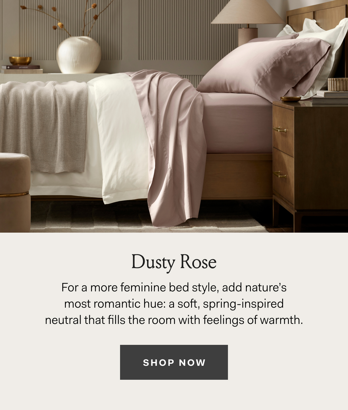 Dusty Rose For a more feminine bed style, add nature’s most romantic hue: a soft, spring-inspired neutral that fills the room with feelings of warmth. SHOP NOW