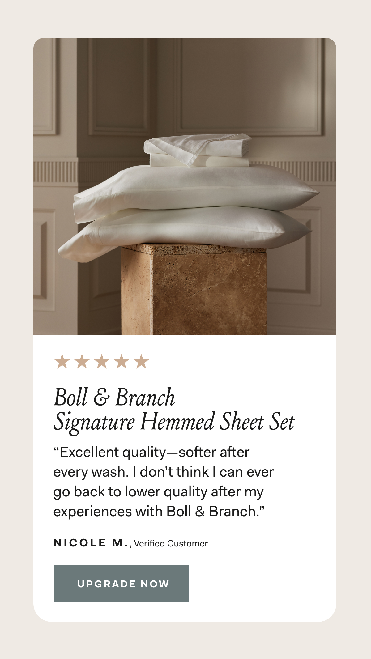 Boll & Branch Signature Hemmed Sheet Set “Excellent quality—softer after every wash. I don’t think I can ever go back to lower quality after my experiences with Boll & Branch.” NICOLE M Verified Customer
