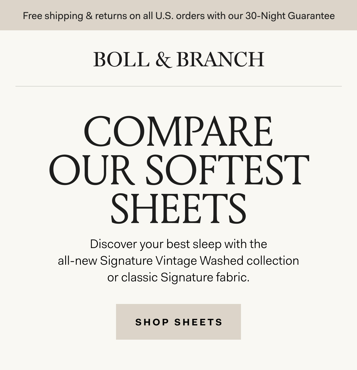 Free shipping & returns on all U.S. orders with our 30-Night Guarantee BOLL & BRANCH COMPARE OUR SOFTEST SHEETS Discover your best sleep with the all-new Signature Vintage Washed collection or classic Signature fabric. SHOP SHEETS