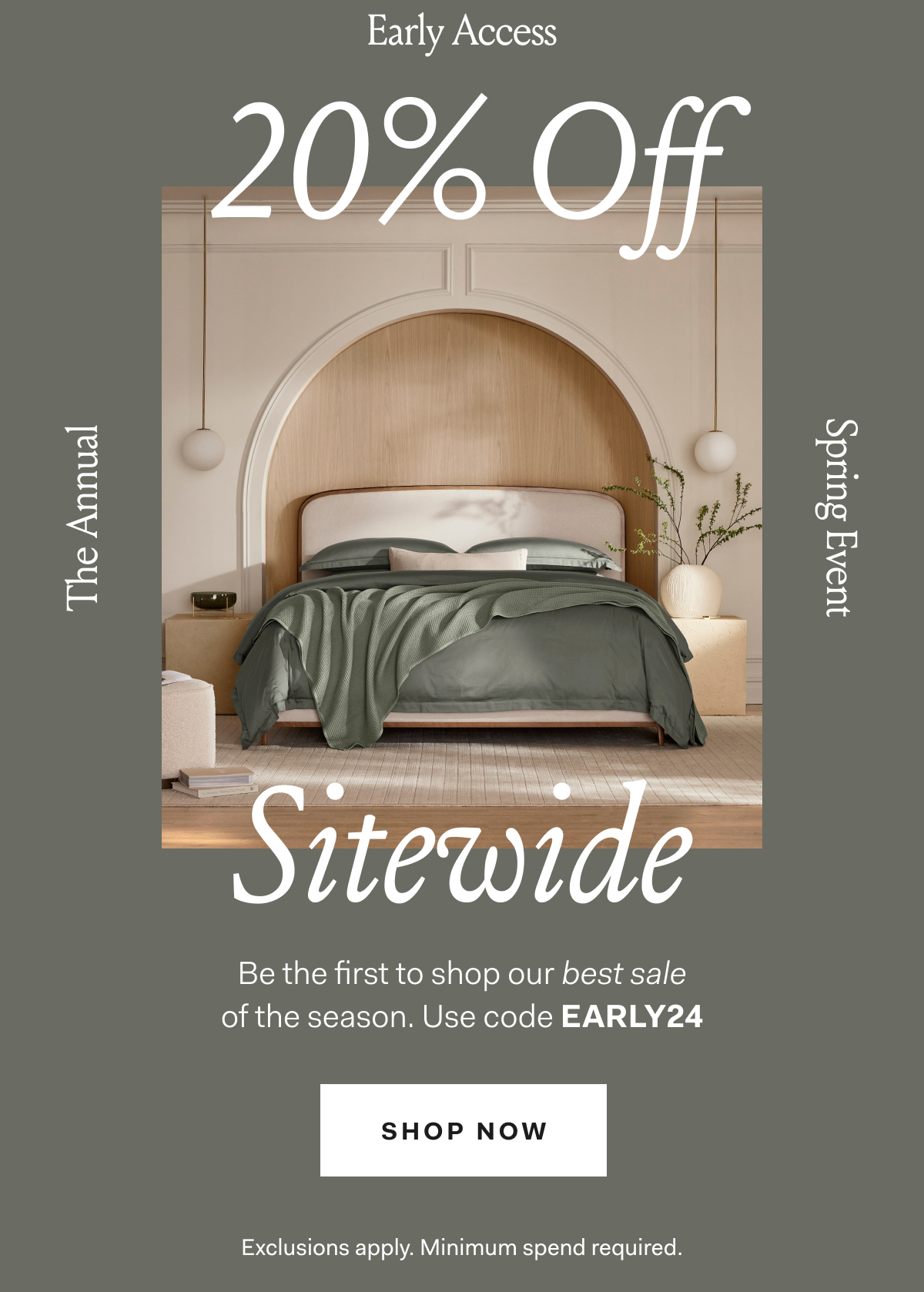 Early Access 20% off Sitewide The Annual Spring Event Be the first to shop our best sale of the season. Use code EARLY24 SHOP NOW Exclusions apply. Minimum spend required.
