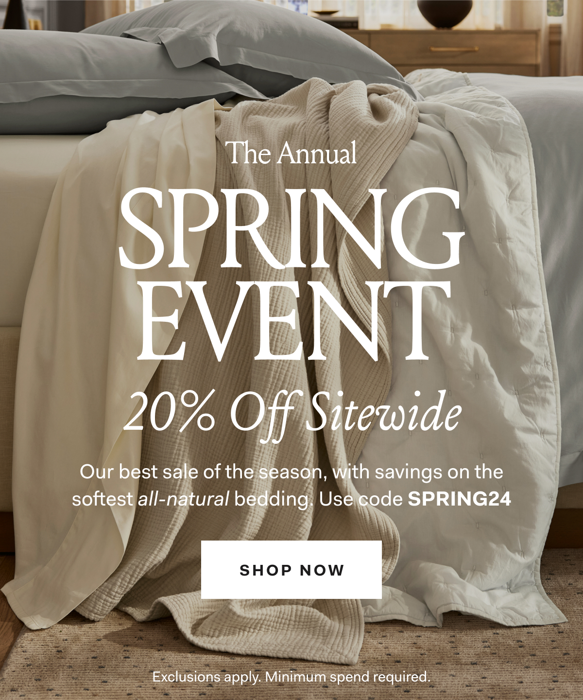 The Annual SPRING EVENT 20% Off Sitewide Our best sale of the season, with savings on the softest all-natural bedding. Use code SPRING24 SHOP NOW
