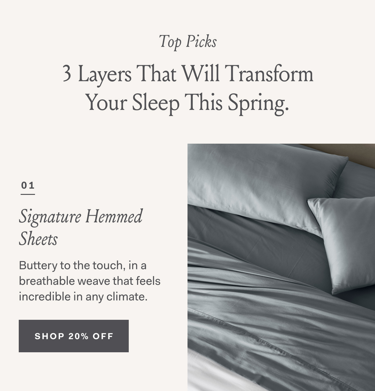 Top Picks 3 Layers That Will Transform Your Sleep This Spring. 01 Signature Hemmed Sheets Buttery to the touch, in a breathable weave that feels incredible in any climate. SHOP 20% OFF