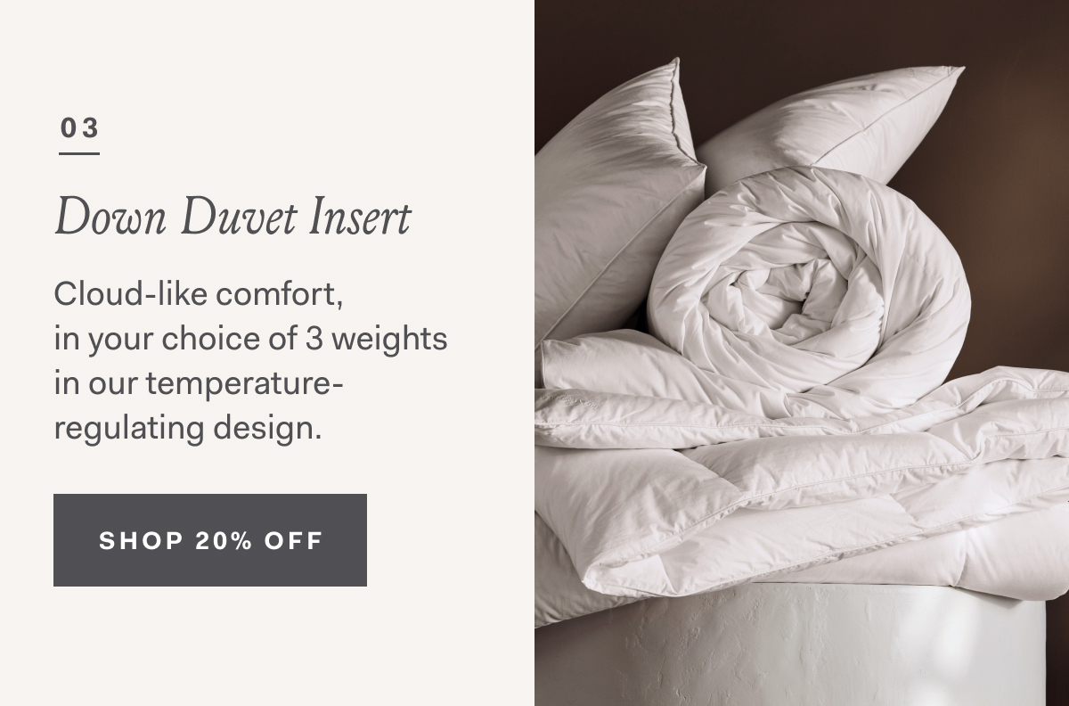 03 Down Duvet Inserts Cloud-like comfort, in your choice of 3 weights in our temperature-regulating design. SHOP 20% OFF
