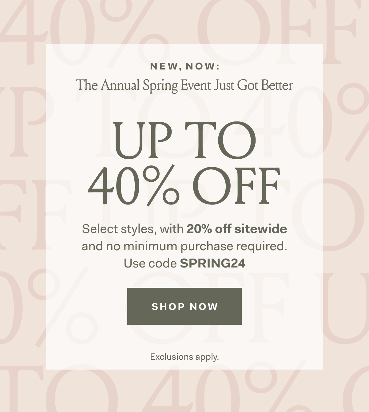 New, Now: Our Sitewide Sale Just Got Better Up To 40% Off Select Styles, with 20% off sitewide no minimum purchase required. Use code SPRING24 Shop Now Exclusions apply. 