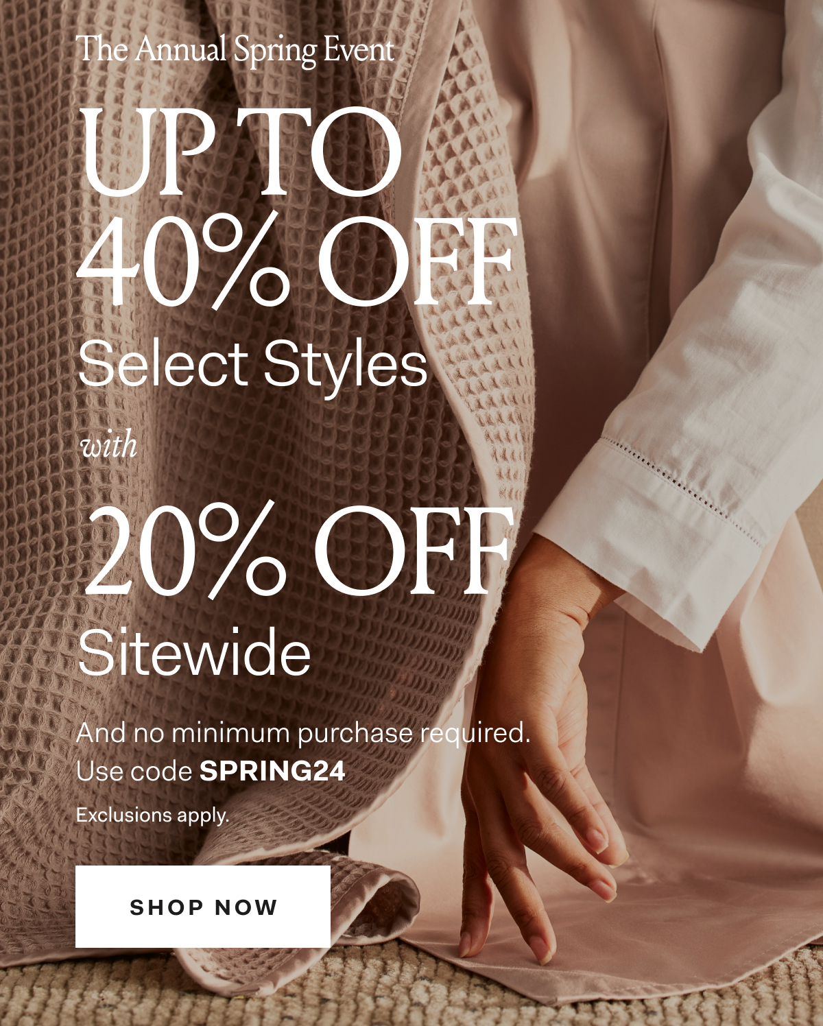 The Annual Spring Event Up To 40% Off Select Styles with 20% Off Sitewide And no minimum spend required Use code SPRING24 Exclusions apply. SHOP NOW