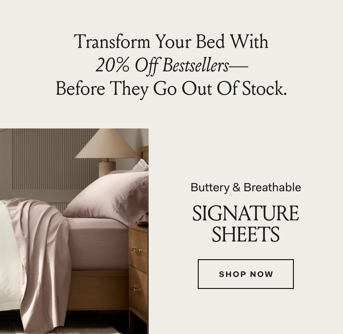 Transform Your Bed With 20% Off Bestsellers— Before They Go Out Of Stock.Buttery & Breathable Signature Sheets SHOP NOW