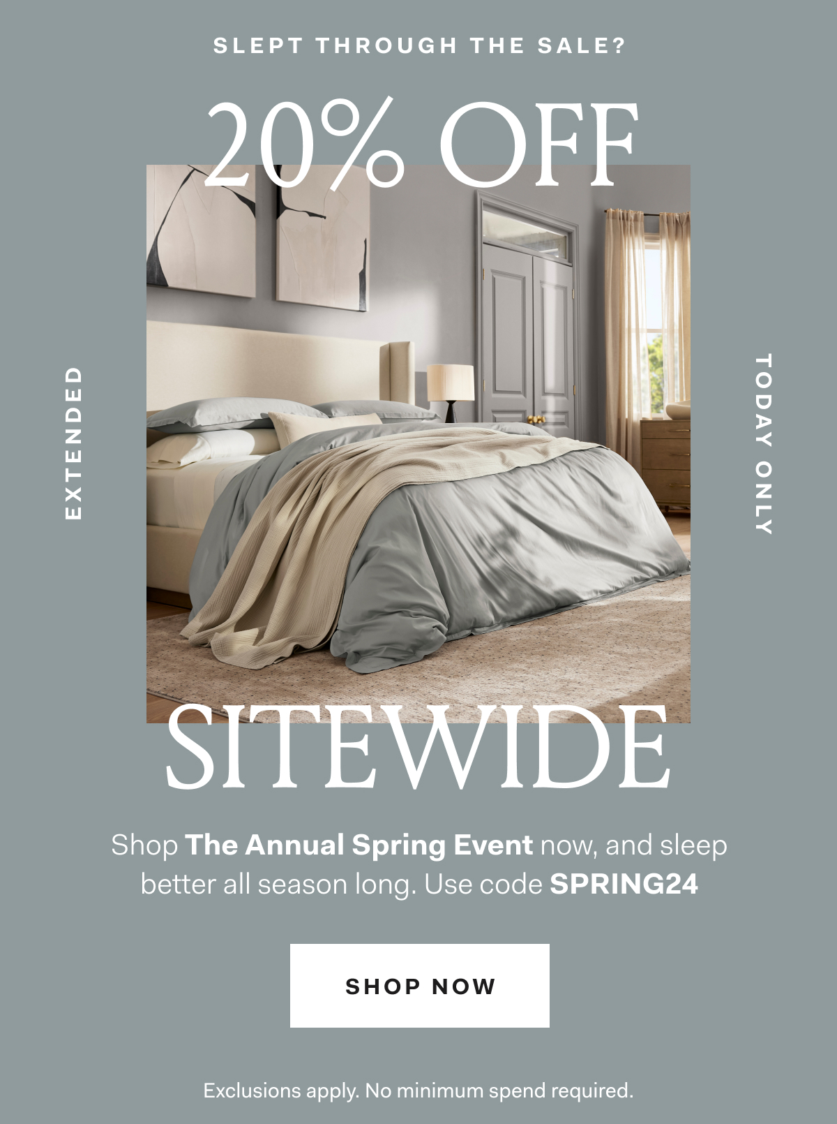 Slept through the Sale? 20% off SITEWIDE Extended Today Only Shop the Annual Spring Event now, and sleep better all season long. Use code SPRING24 SHOP NOW Exclusions apply. No minimum spend required. 