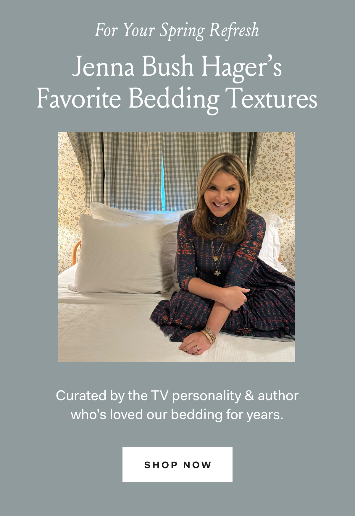  For Your Spring Refresh Jenna Bush Hager’s Jenna Bush Hager’s Favorite Bedding Textures Curated by the TV personality & author who’s loved our bedding for years. Shop Now 