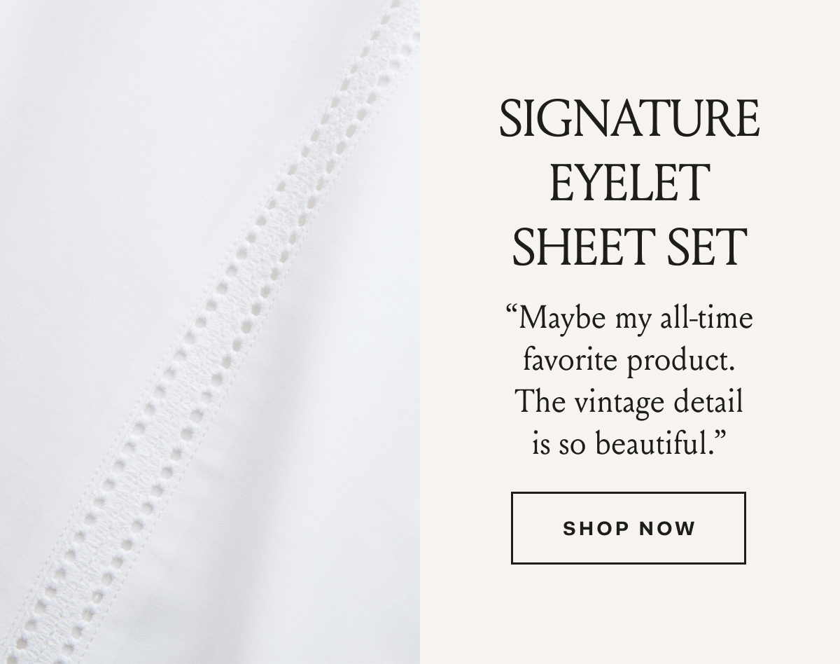 Signature Eyelet Sheet Set “Maybe my all-time favorite product. The vintage detail is so beautiful.” : Shop Now 