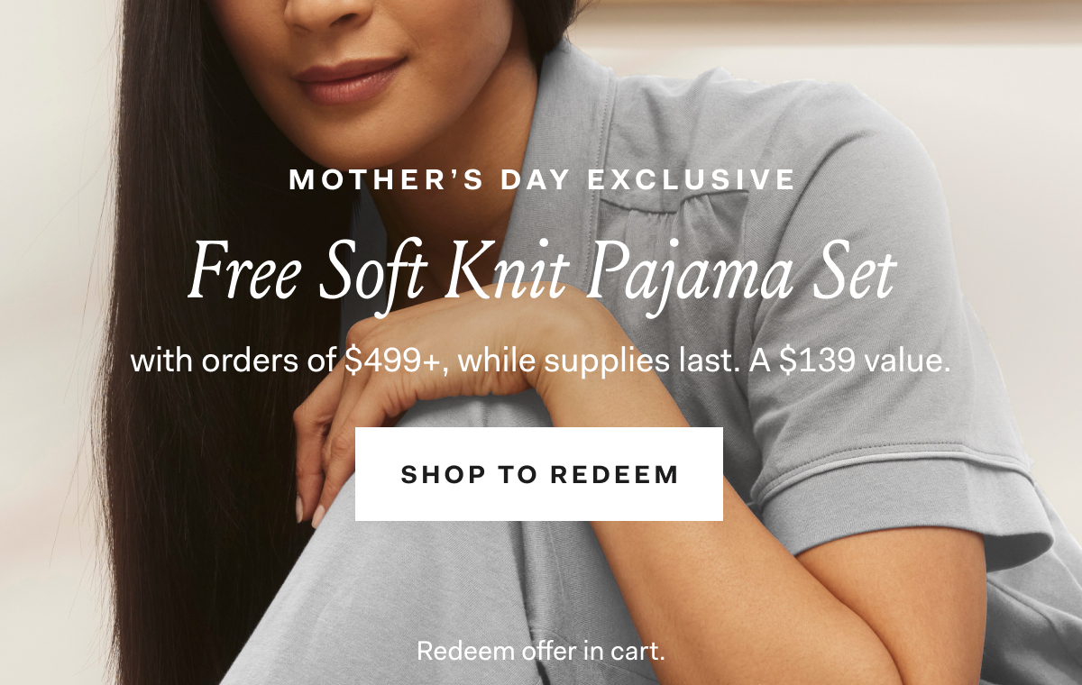 Mother’s Day Exclusive Free Soft Knit Pajama Set with orders of $499+, while supplies last. A $139 value. SHOP TO REDEEM Redeem offer in cart.