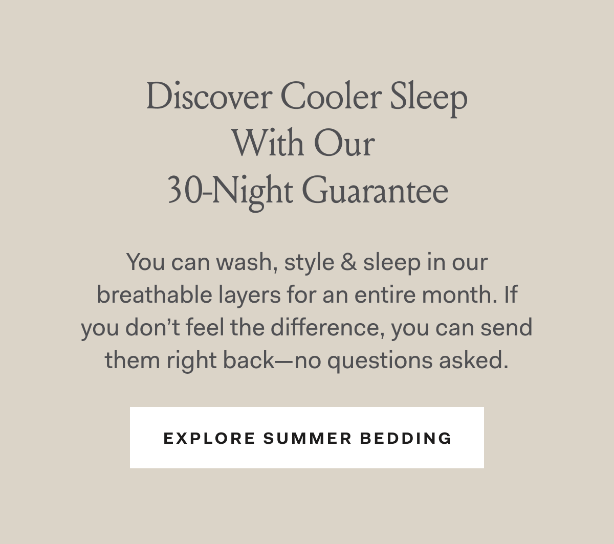 Discover Cooler Sleep With Our 30-Night Guarantee You can wash, style & sleep in our breathable layers for an entire month. If you don’t feel the difference, you can send them right back—no questions asked. EXPLORE SUMMER BEDDING