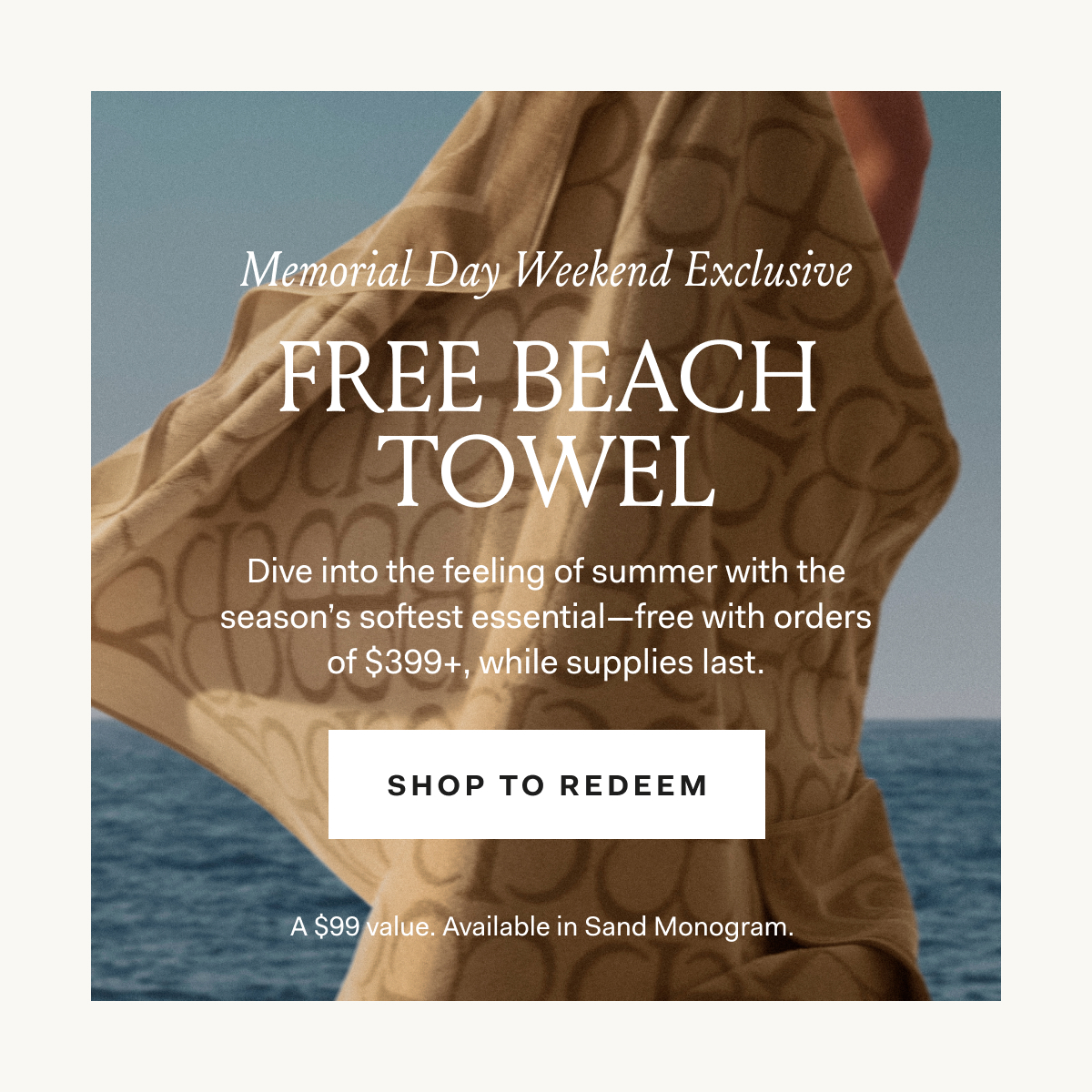 Memorial Day Weekend Exclusive Dive into the feeling of summer with the season's softest essential—free with orders of $399+, while supplies last. SHOP TO REDEEM A $99 Value. Available in Sand Monogram