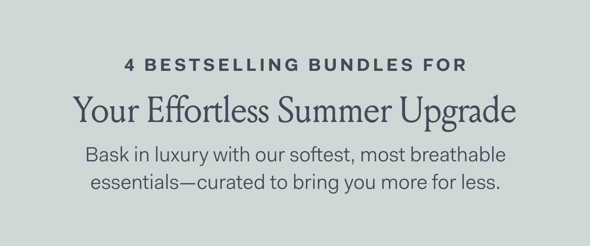 4 BESTSELLING BUNDLES FOR | Your Effortless Summer Upgrade Bask in luxury with our softest, most breathable | essentials—curated to bring you more for less. |