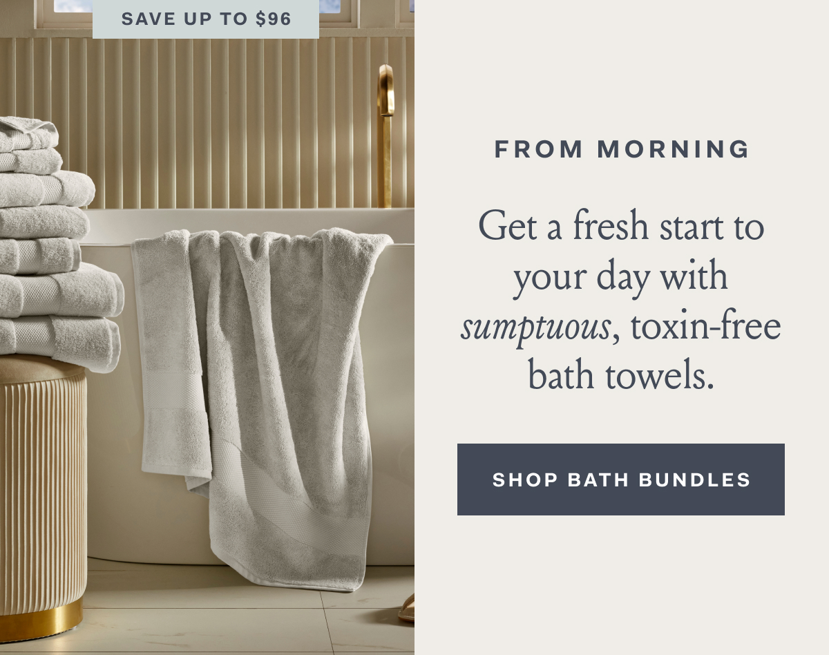 SAVE UP TO $96 FROM MORNING Get a fresh start to your day with sumptuous, toxin-free bath towels. SHOP BATH BUNDLES