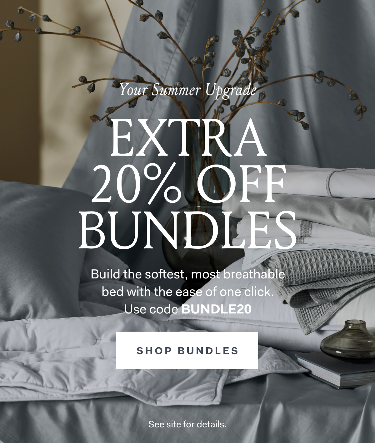 Your Summer Upgrade Extra 20% Off Bundles Build the softest, most breathable bed with the ease of one click. Use code BUNDLE20 SHOP BUNDLES See site for details