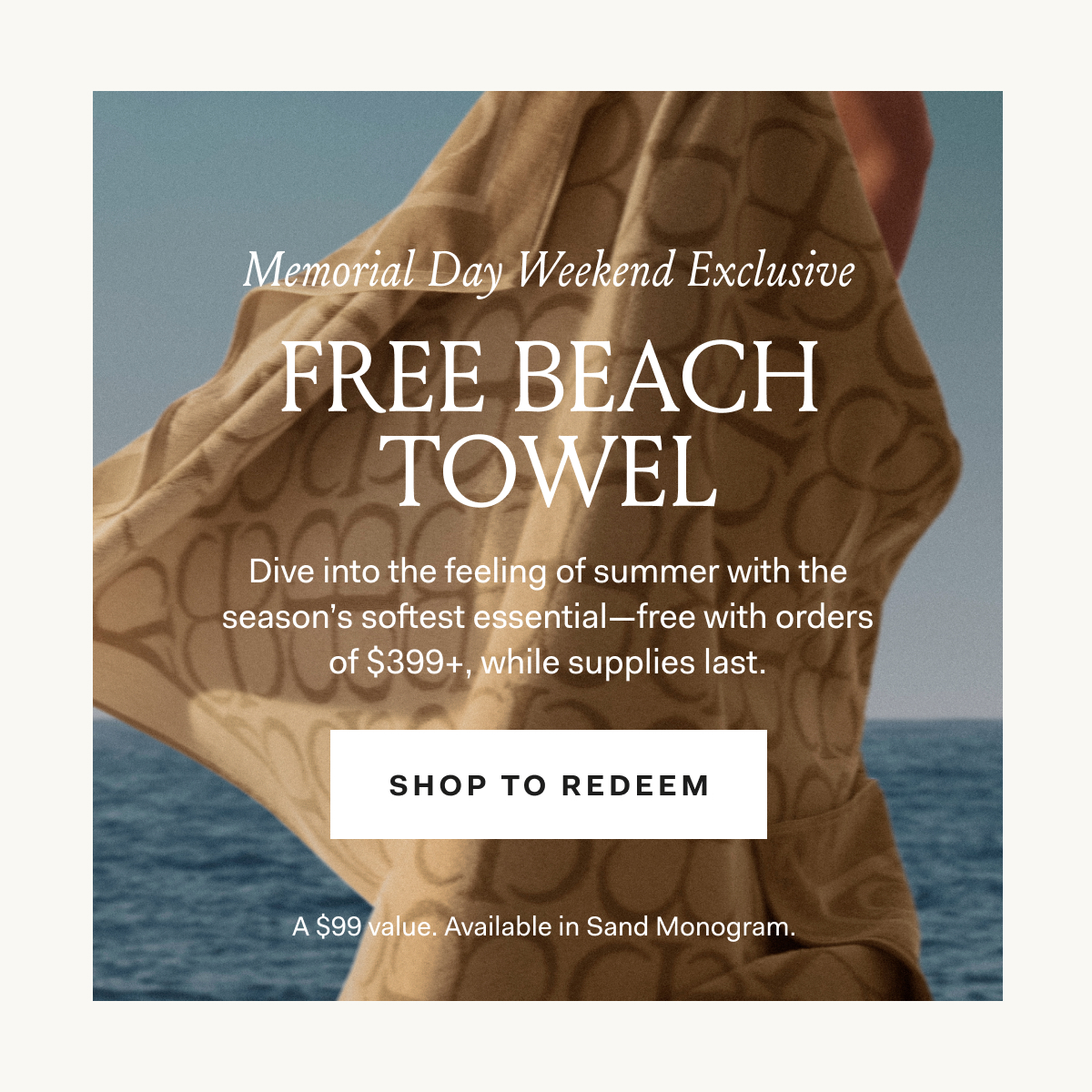 Memorial Day Weekend Exclusive Dive into the feeling of summer with the season's softest essential—free with orders of $399+, while supplies last. SHOP TO REDEEM A $99 Value. Available in Sand Monogram