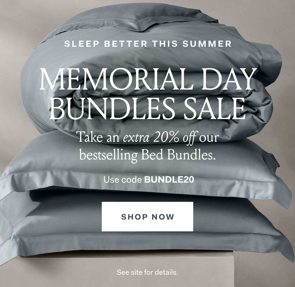 SLEEP BETTER THIS SUMMER MEMORIAL BUNDLES SALE Take an extra 20% off our bestselling Bed Bundles. Use code BUNDLE20- SHOP NOW See site for details 